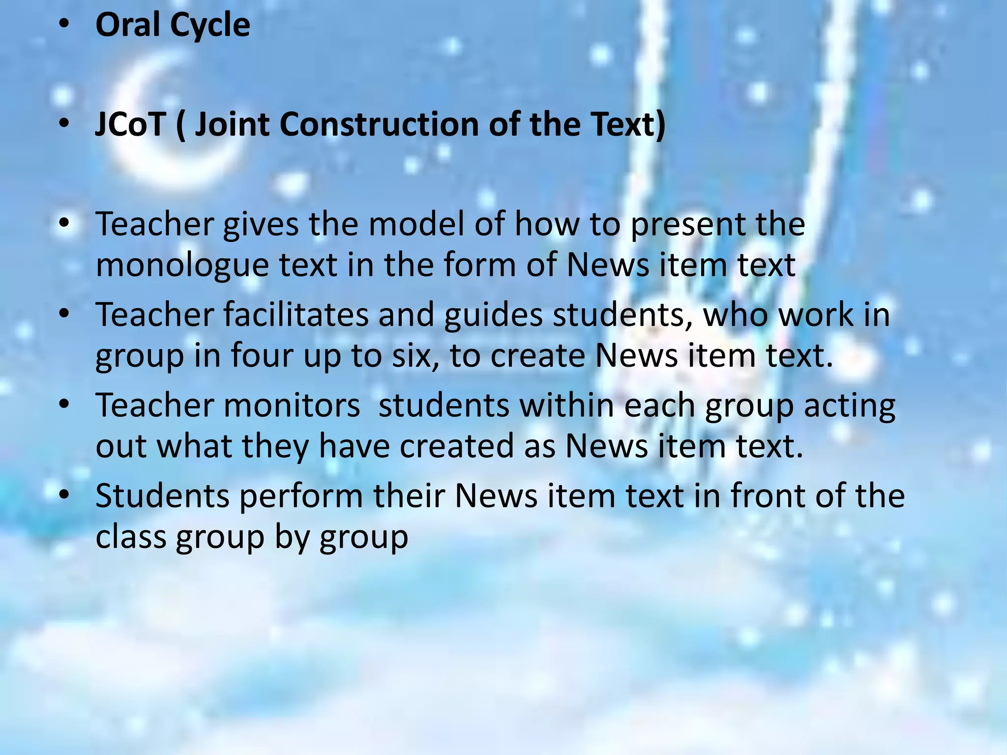 • Oral Cycle

• JCoT ( Joint Construction of the Text)

• Teacher gives the model of how to present the
  monologue text in the form of News item text
• Teacher facilitates and guides students, who work in
  group in four up to six, to create News item text.
• Teacher monitors students within each group acting
  out what they have created as News item text.
• Students perform their News item text in front of the
  class group by group
 