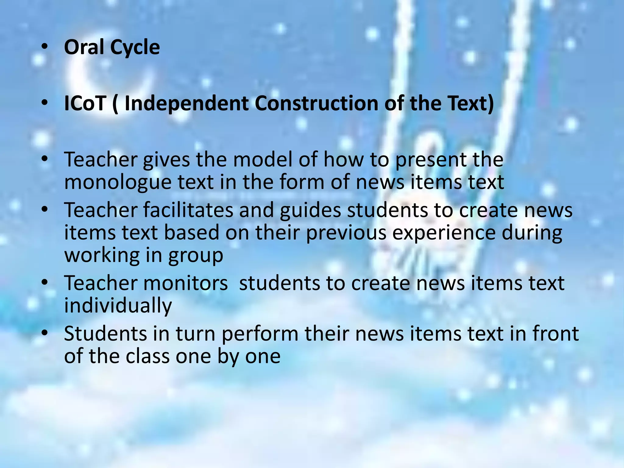 • Oral Cycle

• ICoT ( Independent Construction of the Text)

• Teacher gives the model of how to present the
  monologue text in the form of news items text
• Teacher facilitates and guides students to create news
  items text based on their previous experience during
  working in group
• Teacher monitors students to create news items text
  individually
• Students in turn perform their news items text in front
  of the class one by one
 