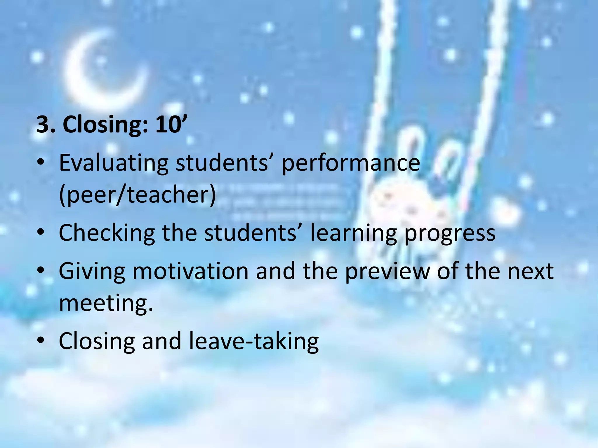 3. Closing: 10’
• Evaluating students’ performance
  (peer/teacher)
• Checking the students’ learning progress
• Giving motivation and the preview of the next
  meeting.
• Closing and leave-taking
 