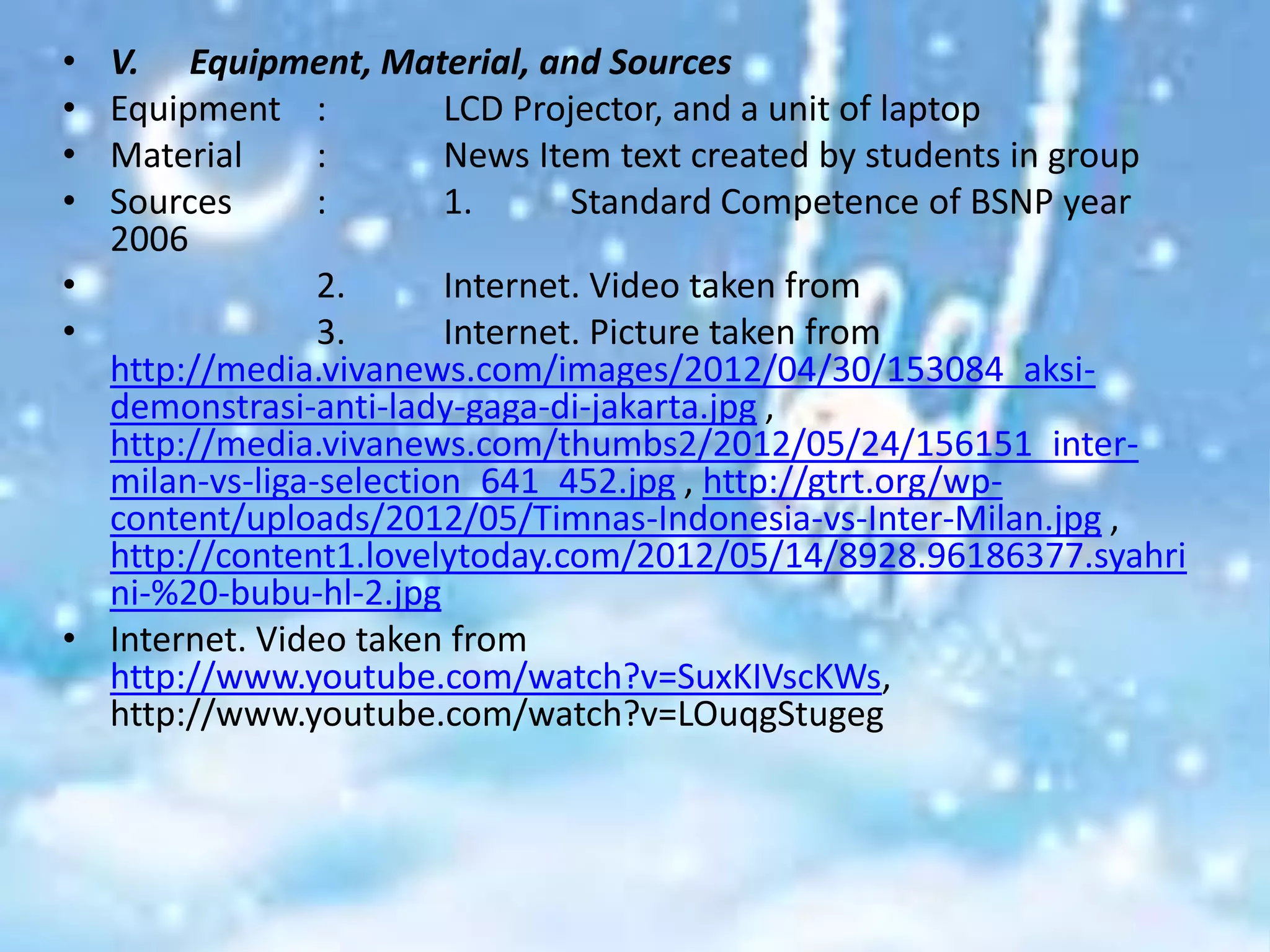 • V. Equipment, Material, and Sources
• Equipment :           LCD Projector, and a unit of laptop
• Material      :       News Item text created by students in group
• Sources       :       1.      Standard Competence of BSNP year
  2006
•               2.      Internet. Video taken from
•               3.      Internet. Picture taken from
  http://media.vivanews.com/images/2012/04/30/153084_aksi-
  demonstrasi-anti-lady-gaga-di-jakarta.jpg ,
  http://media.vivanews.com/thumbs2/2012/05/24/156151_inter-
  milan-vs-liga-selection_641_452.jpg , http://gtrt.org/wp-
  content/uploads/2012/05/Timnas-Indonesia-vs-Inter-Milan.jpg ,
  http://content1.lovelytoday.com/2012/05/14/8928.96186377.syahri
  ni-%20-bubu-hl-2.jpg
• Internet. Video taken from
  http://www.youtube.com/watch?v=SuxKIVscKWs,
  http://www.youtube.com/watch?v=LOuqgStugeg
 