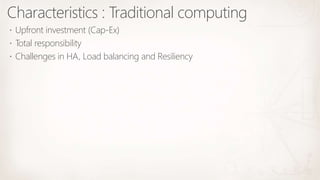 Characteristics : Traditional computing
 Upfront investment (Cap-Ex)
 Total responsibility
 Challenges in HA, Load balancing and Resiliency
 