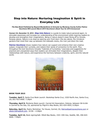 Step into Nature: Nurturing Imagination & Spirit in 
Everyday Life 
The New Book Published by Beyond Words/Simon & Schuster by Monterey County Author Patrice 
Vecchione Will Launch March 2015 Vecchione’s Book Tour for 2015 Announced 
Carmel, CA, December 12, 2014 - Step Into Nature is a guide to make nature personal again, to 
stimulate awareness and increase our understanding of the environment while inspiring readers to 
develop and strengthen their imaginations. Being in nature doesn’t mean flying off to remote, 
faraway places. Nature is as close as opening your front door—the sky above, the miniature 
gardens that insist their way up between the sidewalk cracks, the river just down the road. 
Patrice Vecchione shows readers how nature can support and enhance their own creative 
output, invigorate their curiosity, and restore their sense of connection to the earth. Plus, 
throughout the text Vecchione includes “Cabinets of Curiosities,” exercises and suggestions for 
practical and unexpected ways that readers can stimulate their imaginations, deepen their 
relationships with nature, and experience the harmony between creativity, spirit, and the natural 
world. 
BOOK TOUR 2015 
Tuesday, April 7, Santa Cruz Book Launch: Bookshop Santa Cruz, 1520 Pacific Ave, Santa Cruz, 
CA, 831-423-0900. 7:30pm 
Thursday, April 9, Monterey Book Launch: Carmel Art Association, Dolores, between 5th & 6th 
in Carmel by the Sea, CA, sponsored by Pilgrim’s Way Books, 831-624-4955, 6:00pm 
Saturday, April 11, Poetry Workshop: Tor House, Carmel, CA, Patrice@patricevecchione.com or 
elliotrr3@redshift.com. 10:00 – 4:00pm 
Tuesday, April 14, Book signing/talk: Elliott Bay Books, 1521 10th Ave, Seattle, WA, 206-624- 
6600. 7:00pm 
 
