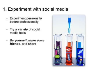 1. Experiment with social media Experiment  personally  before professionally Try a  variety  of social media tools Be  yourself , make some  friends , and  share 