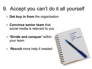 Get   buy in from  the organisation Convince senior team  that social media is relevant to you ‘ Divide and conquer’  within  your team Recruit  more help if needed 