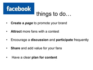 Create a  page   to promote your brand Attract  more fans with a contest  Encourage a  discussion  and  participate  frequently  Share  and add value for your fans Have a clear  plan for content 