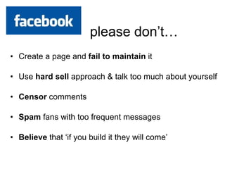 Create a page and  fail to maintain  it Use  hard sell  approach & talk too much about yourself Censor  comments Spam  fans with too frequent messages  Believe  that ‘if you build it they will come’ 
