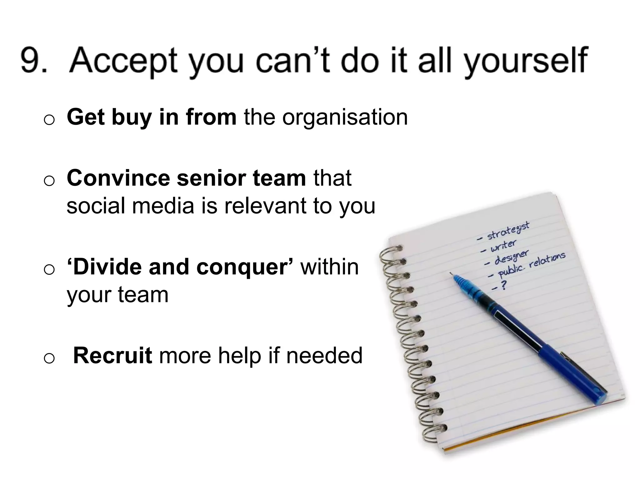 9.  Accept you can’t do it all yourselfGetbuy in from the organisationConvince senior team that social media is relevant to you‘Divide and conquer’ within your teamRecruit more help if needed
