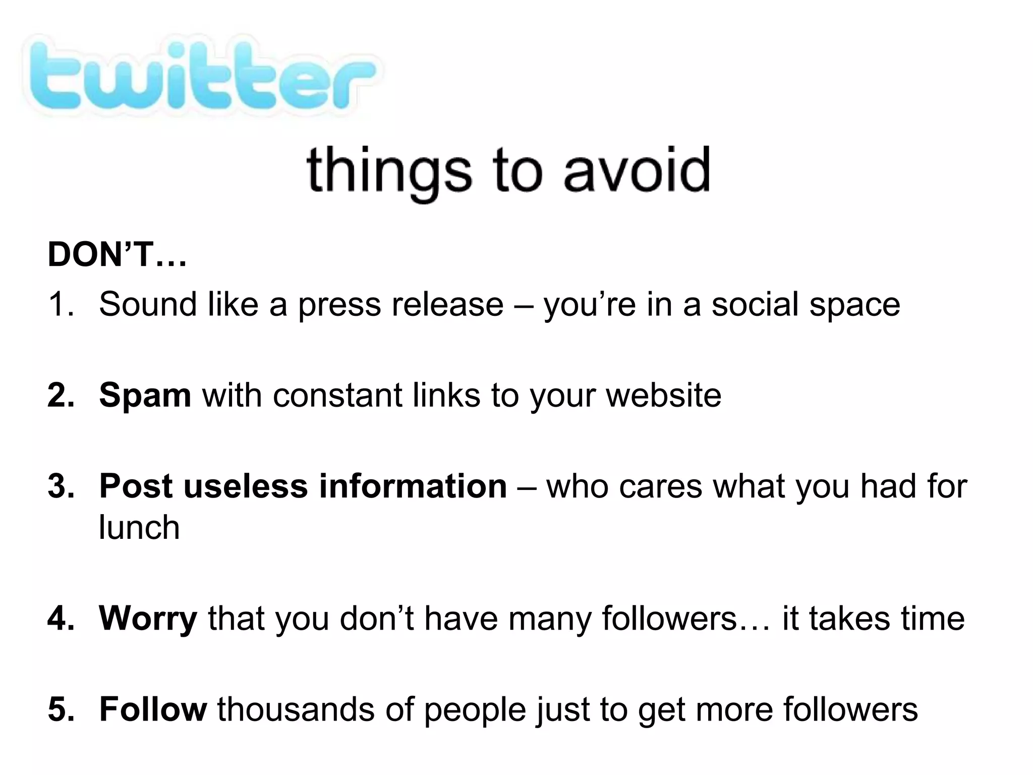 DON’T…
1. Sound like a press release – you’re in a social space
2. Spam with constant links to your website
3. Post useless information – who cares what you had for
lunch
4. Worry that you don’t have many followers… it takes time
5. Follow thousands of people just to get more followers
 