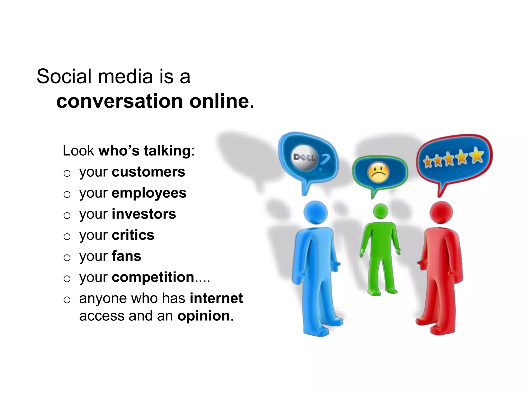 Social media is a
conversation online.
Look who’s talking:
o your customers
o your employees
o your investors
o your critics
o your fans
o your competition....
o anyone who has internet
access and an opinion.
 