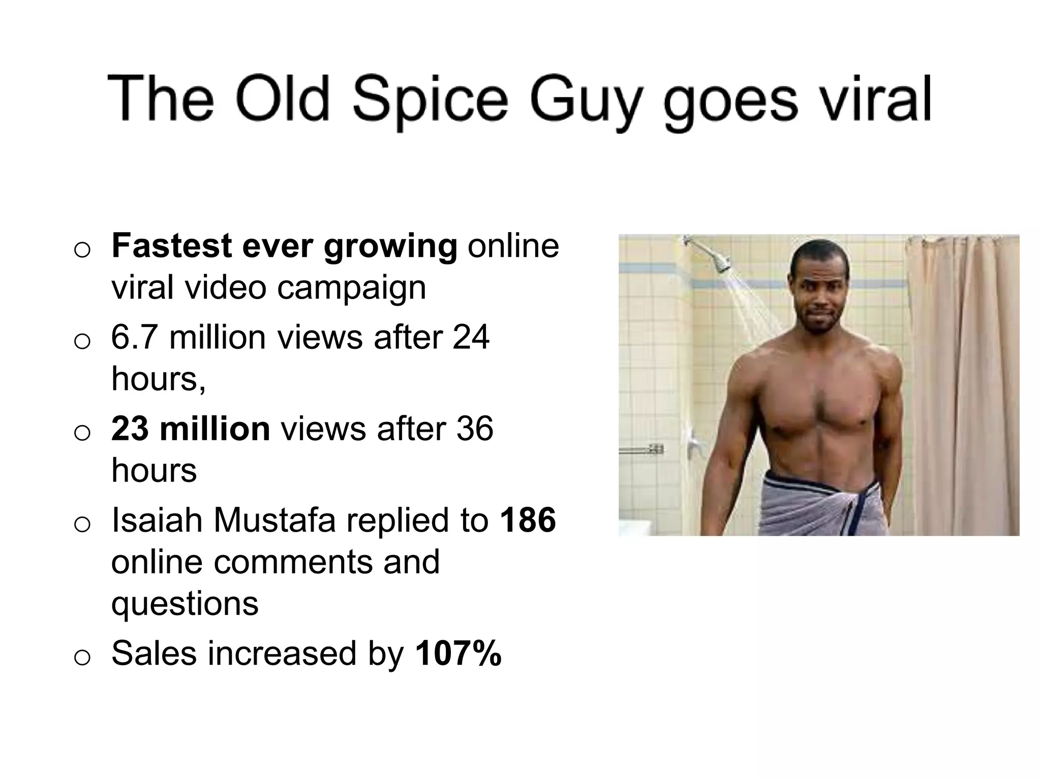 o Fastest ever growing online
viral video campaign
o 6.7 million views after 24
hours,
o 23 million views after 36
hours
o Isaiah Mustafa replied to 186
online comments and
questions
o Sales increased by 107%
 