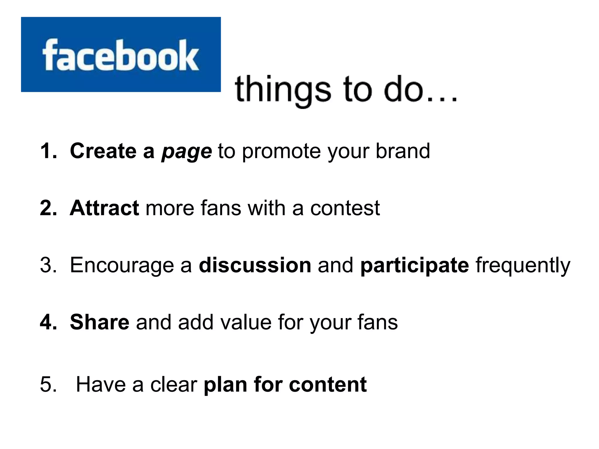1. Create a page to promote your brand
2. Attract more fans with a contest
3. Encourage a discussion and participate frequently
4. Share and add value for your fans
5. Have a clear plan for content
 