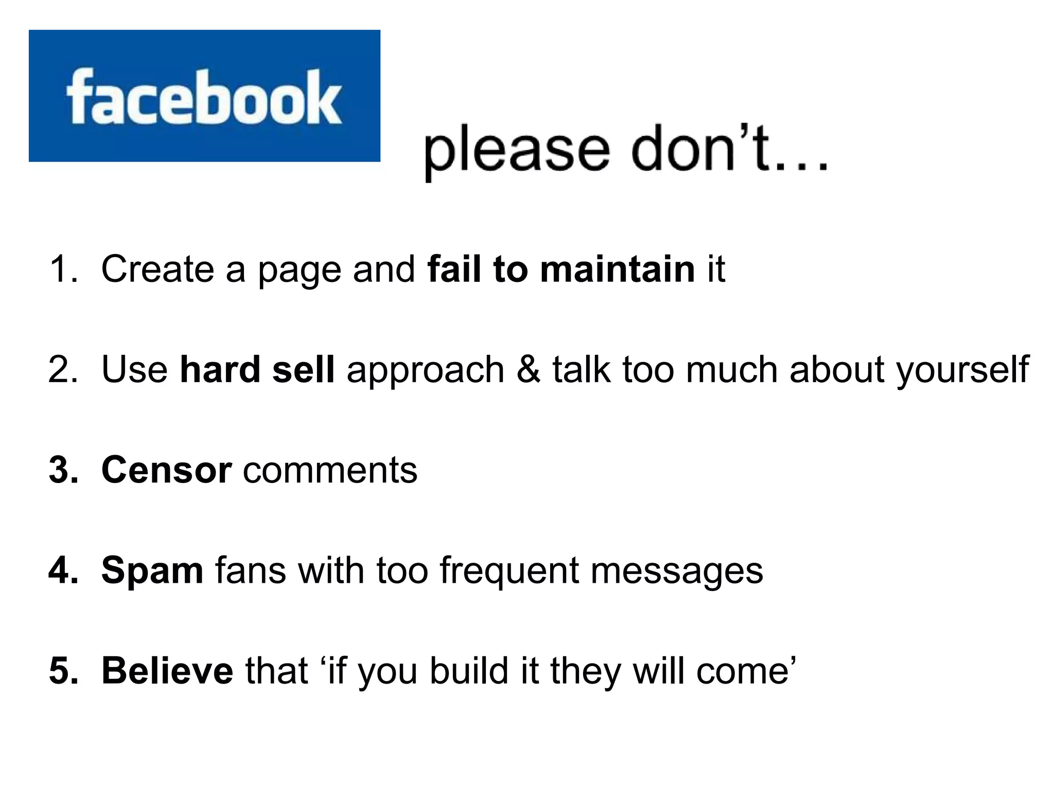 1. Create a page and fail to maintain it
2. Use hard sell approach & talk too much about yourself
3. Censor comments
4. Spam fans with too frequent messages
5. Believe that ‘if you build it they will come’
 