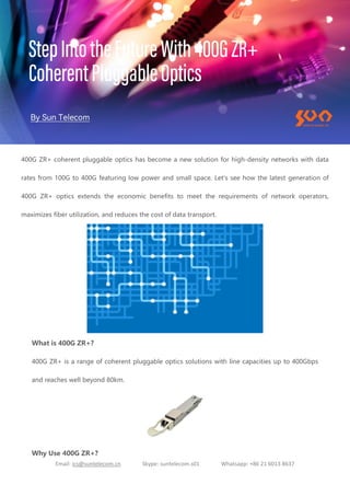 Email: ics@suntelecom.cn Skype: suntelecom.s01 Whatsapp: +86 21 6013 8637
400G ZR+ coherent pluggable optics has become a new solution for high-density networks with data
rates from 100G to 400G featuring low power and small space. Let's see how the latest generation of
400G ZR+ optics extends the economic benefits to meet the requirements of network operators,
maximizes fiber utilization, and reduces the cost of data transport.
What is 400G ZR+?
400G ZR+ is a range of coherent pluggable optics solutions with line capacities up to 400Gbps
and reaches well beyond 80km.
Why Use 400G ZR+?
 