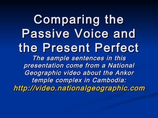 Comparing the Passive Voice and the Present Perfect The sample sentences in this presentation come from a National Geographic video about the Ankor temple complex in Cambodia: http://video.nationalgeographic.com/video/player/places/regions-places/asia-southern/cambodia_angkor.html 