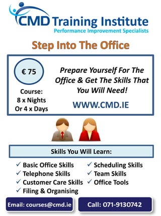  Basic Office Skills
 Telephone Skills
 Customer Care Skills
 Filing & Organising
 Scheduling Skills
 Team Skills
 Office Tools
Prepare Yourself For The
Office & Get The Skills That
You Will Need!
€ 75
Skills You Will Learn:
Course:
8 x Nights
Or 4 x Days WWW.CMD.IE
 
