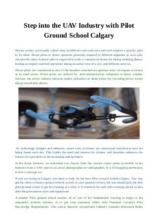 Step into the UAV Industry with Pilot
Ground School Calgary
Drones as they are broadly called come in different sorts and sizes and each requires a specific pilot
to fly them. Drone pilots or drone operators generally required in different segments so as to play
out specific tasks. A drone pilot is expected to work a commercial drone for taking wedding photos,
leading an inquiry and find operation, taking an aerial view of a city, and different services.
Drone pilots are considered as one of the broadest searched occupations since its request increases
as its need arises. Drone pilots are utilized by telecommunication companies to know weather
forecast; the movie industry likewise makes utilization of drone pilots for recording movie scenes
taking remarkable photos.
As technology changes and enhances, newer sorts of drones are constructed and diverse uses are
being found each day. This builds the need and interest for drones, and therefore enhances the
interest for specialists in drone making and operators.
In the drone business, an individual can choose from the various career paths accessible in the
business from a UAV pilot to an aerial photographer or videographer, to a 3D mapping profession,
to news coverage etc.
If you are living in Calgary, you have to look for the best Pilot Ground School Calgary. You may
get the choice of many ground schools to pick in your general vicinity, but you should pick the best
pilot ground school to get the training of a pilot. It is essential for each pilot training school to take
after the government rules and regulations.
A reliable Pilot ground school teaches all of you of the fundamental learning to begin in the
unmanned aviation industry or to get your operation inline with Transport Canada's Pilot
Knowledge Requirements. This course likewise incorporates Industry Canada's Restricted Radio
 