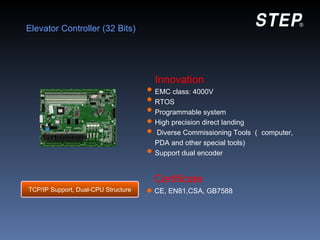 Elevator Controller (32 Bits)




                                     Innovation
                                     EMC class: 4000V
                                     RTOS
                                     Programmable system
                                     High precision direct landing
                                     Diverse Commissioning Tools （ computer,
                                     PDA and other special tools)
                                     Support dual encoder


                                     Certificate
TCP/IP Support, Dual-CPU Structure   CE, EN81,CSA, GB7588
 