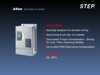 Elevator Inverter




                    Innovation
                    Specially designed for elevator driving
                    Auto-tuning at job site: not needed
                    Zero-speed Torque Compensation , Saving
                    for Cost, Time, Improving Stability
                    Up-to-date PWM Dead Zone Compensation

                    Certificate
                    CE, NRTL
 