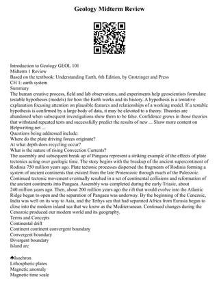 Geology Midterm Review
Introduction to Geology GEOL 101
Midterm 1 Review
Based on the textbook: Understanding Earth, 6th Edition, by Grotzinger and Press
CH 1: earth system
Summary
The human creative process, field and lab observations, and experiments help geoscientists formulate
testable hypotheses (models) for how the Earth works and its history. A hypothesis is a tentative
explanation focusing attention on plausible features and relationships of a working model. If a testable
hypothesis is confirmed by a large body of data, it may be elevated to a theory. Theories are
abandoned when subsequent investigations show them to be false. Confidence grows in those theories
that withstand repeated tests and successfully predict the results of new ... Show more content on
Helpwriting.net ...
Questions being addressed include:
Where do the plate driving forces originate?
At what depth does recycling occur?
What is the nature of rising Convection Currents?
The assembly and subsequent break up of Pangaea represent a striking example of the effects of plate
tectonics acting over geologic time. The story begins with the breakup of the ancient supercontinent of
Rodinia 750 million years ago. Plate tectonic processes dispersed the fragments of Rodinia forming a
system of ancient continents that existed from the late Proterozoic through much of the Paleozoic.
Continued tectonic movement eventually resulted in a set of continental collisions and reformation of
the ancient continents into Pangaea. Assembly was completed during the early Triasic, about
240 million years ago. Then, about 200 million years ago the rift that would evolve into the Atlantic
Ridge began to open and the separation of Pangaea was underway. By the beginning of the Cenezoic,
India was well on its way to Asia, and the Tethys sea that had separated Africa from Eurasia began to
close into the modern inland sea that we know as the Mediterranean. Continued changes during the
Cenozoic produced our modern world and its geography.
Terms and Concepts
Continental drift
Continent continent convergent boundary
Convergent boundary
Divergent boundary
Island arc
Isochron
Lithospheric plates
Magnetic anomaly
Magnetic time scale
 