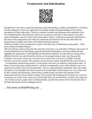 Frankenstein And Individualism
Romanticism is the active search for expression and understanding, whether scientifically or creatively
and the composers of texts are significant in providing insight and understanding of the various
perceptions of these individuals. There are countless concepts and ideologies that contribute to the
way of thinking that is Romanticism. However, two themes consistent in and central to texts that
express Romantic concerns is that of the transcendent world; a world most commonly manifested in
the realm of the imagination and within the expression and search for the divinity that links one
human being to another and creates individualism between persons.
Within my studies I have recognised to a great extent that ways of thinking are represented ... Show
more content on Helpwriting.net ...
This law defying creation, being the first and only of its kind, is an individual. Schlegel s discussion of
German Romanticism in Philosophy argues the belief that philosophy is the inner mental life and
highlights the importance of individualism for the human condition. An individual is a being who is
different from the rest, and who defies the laws of an average being in some way. Because the
Creature is cast out by society, he is forced to live in the forest, to survive in wildlife, and thus
becomes very close to nature. The monster is aware that he is alone, and informs De Lacey that he is
...an unfortunate and deserted creature; I look around, and I have no relation or friend upon earth . In
hopes of receiving some comfort and love, which he so desperately craves. Mary Shelley uses ice to
signify the Creature in her novel Frankenstein . The ice, representing the individual, shows the reader
the talents of an individual and what it meant to be an individual in the romantic era. Ice is often used
to show solitary and lifelessness, which bring a sombre mood, and add to the intensity of the
interactions between Victor and the Creature. The monster tells Frankenstein to Follow me; I seek the
everlasting ices of the north, where you will feel the misery of cold and frost, to which I am impassive
. He wishes to meet in a place that is cold and deadly, just like the monster that he has become due to
the hate and rejection he has undergone due to
... Get more on HelpWriting.net ...
 