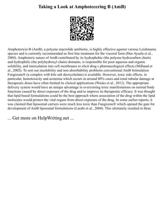 Taking a Look at Amphotecering B (AmB)
Amphotericin B (AmB), a polyene macrolide antibiotic, is highly effective against various Leishmania
species and is currently recommended as first line treatment for the visceral form (Dea Ayuela et al.,
2004). Amphoteric nature of AmB contributed by its hydrophobic (the polyene hydrocarbon chain)
and hydrophilic (the polyhydroxyl chain) domains, is responsible for poor aqueous and organic
solubility, and intercalation into cell membranes to elicit drug s pharmacological effects (Milhaud et
al., 2002). To sort out insolubility and non absorbability problems conventional AmB formulation
Fungizone® (a complex with bile salt deoxycholate) is available. However, toxic side effects, in
particular, hemotoxicity and azotemia which occurs in around 80% cases and renal tubular damage at
therapeutic doses have often limited its clinical applications (Wasko et al., 2012). The appropriate
delivery system would have an unique advantage in overcoming toxic manifestations on normal body
functions caused by direct exposure of the drug and to improve its therapeutic efficacy. It was thought
that lipid based formulations could be the best approach where association of the drug within the lipid
molecules would protect the vital organs from direct exposure of the drug. In some earlier reports, it
was claimed that liposomal carriers were much less toxic than Fungizone® which opened the gate for
development of AmB liposomal formulations (Larabi et al., 2004). This ultimately resulted in three
... Get more on HelpWriting.net ...
 