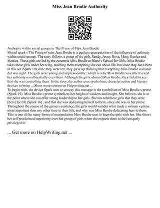 Miss Jean Brodie Authority
Authority within social groups in The Prime of Miss Jean Brodie
Muriel spark s The Prime of miss Jean Brodie is a perfect representation of the influence of authority
within social groups. The story follows a group of six girls, Sandy, Jenny, Rose, Mary, Eunice and
Monica. These girls are led by the eccentric Miss Brodie at Blane s School for Girls. Miss Brodie
takes these girls under her wing, teaching them everything she can about life, but since they have been
in this set (Spark 10) since they were ten, they grew up thinking that everything Miss Brodie said and
did was right. The girls were young and impressionable, which is why Miss Brodie was able to exert
her authority so influentially over them. Although the girls admired Miss Brodie, they failed to see
that she was controlling them. In the story, the author uses symbolism, characterization and literary
devices to bring ... Show more content on Helpwriting.net ...
To begin with, the device Spark uses to convey this message is the symbolism of Miss Brodie s prime
(Spark 19). Miss Brodie s prime symbolizes her height of wisdom and insight. She believes she is at
the point where she can offer strong leadership to her girls. She has told these girls that they were
[hers] for life (Spark 16) , and that she was dedicating herself to them, since she was in her prime.
Throughout the course of the group s existence, the girls would wonder what made a woman s prime
more important than any other time in their life, and why was Miss Brodie dedicating hers to them.
This is one of the many forms of manipulation Miss Brodie uses to keep the girls with her. She shows
her self proclaimed superiority over her group of girls when she expects them to feel uniquely
privileged to
... Get more on HelpWriting.net ...
 