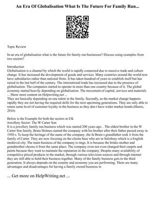 An Era Of Globalisation What Is The Future For Family Run...
Topic Review
In an era of globalisation what is the future for family run businesses? Discuss using examples from
two sectors?
Introduction
Globalisation is a channel by which the world is rapidly connected due to massive trade and culture
change .It has increased the development of goods and services. Many countries around the world now
have subsidiaries rather than national firms. It has taken hundred of years to establish itself but has
raised in the last half of the century. The international trade has increased due to the presence of
globalisation. The companies started to operate in more than one country because of it. The global
economy started heavily depending on globalisation. The movement of capital, services and materials
... Show more content on Helpwriting.net ...
They are basically depending on one talent in the family. Secondly, as the market change happens
rapidly they are not having the required skills for the next upcoming generations. They are only able to
retain some level of customer loyalty in the business as they don t have wider market trends.(Harris,
2016)
Below is the Example for both the sectors in UK
Jewellery Sector: The W Carter Son
It is a jewellery family run business which was started 200 years ago. . The eldest brother in the W
Carter Son family, Brain Holmes started the company with his brother after their father passed away in
1950 s. To keep the heritage of the name of the company ,the fa Brain s grandfather took it from the
family of Carter. They are now focusing on the clients base who are in Salisbury which is a English
medieval city. The main business of the company is rings. It is because the brides mother and
grandmother choose it from the same place. The company even not even changed their carpets and
paints because they want to maintain the reputation in the company. Despite many availability of
competitive priced products in the market, through various television sources and through internet
they are still able to hold their business together. Many of the family business gets to the third
generation. It always depends on the country and economy you are performing. There are many
advantages and disadvantages for having a family owned business in
... Get more on HelpWriting.net ...
 