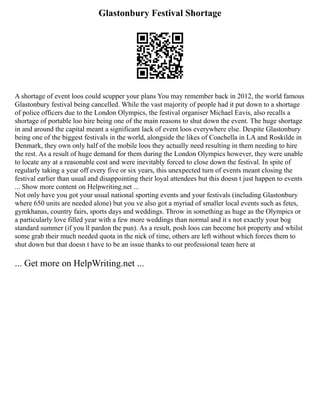 Glastonbury Festival Shortage
A shortage of event loos could scupper your plans You may remember back in 2012, the world famous
Glastonbury festival being cancelled. While the vast majority of people had it put down to a shortage
of police officers due to the London Olympics, the festival organiser Michael Eavis, also recalls a
shortage of portable loo hire being one of the main reasons to shut down the event. The huge shortage
in and around the capital meant a significant lack of event loos everywhere else. Despite Glastonbury
being one of the biggest festivals in the world, alongside the likes of Coachella in LA and Roskilde in
Denmark, they own only half of the mobile loos they actually need resulting in them needing to hire
the rest. As a result of huge demand for them during the London Olympics however, they were unable
to locate any at a reasonable cost and were inevitably forced to close down the festival. In spite of
regularly taking a year off every five or six years, this unexpected turn of events meant closing the
festival earlier than usual and disappointing their loyal attendees but this doesn t just happen to events
... Show more content on Helpwriting.net ...
Not only have you got your usual national sporting events and your festivals (including Glastonbury
where 650 units are needed alone) but you ve also got a myriad of smaller local events such as fetes,
gymkhanas, country fairs, sports days and weddings. Throw in something as huge as the Olympics or
a particularly love filled year with a few more weddings than normal and it s not exactly your bog
standard summer (if you ll pardon the pun). As a result, posh loos can become hot property and whilst
some grab their much needed quota in the nick of time, others are left without which forces them to
shut down but that doesn t have to be an issue thanks to our professional team here at
... Get more on HelpWriting.net ...
 