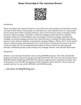 Home Ownership Is The American Dream !
Introduction
Home ownership is the American dream! It is one of the most costly purchases an individual or family
can make in their lifetime. Some people save until they have cash to purchase however, many people
borrow money from a bank or lending institution; when a person borrows money to purchase a home
the loan is called a mortgage. The lender is called the mortgagee and the borrower is called the
mortgagor; banks have several different types of mortgages: fixed rate mortgage, adjustable rate
mortgage, investment mortgage and much more. Borrowers have to undergo the lender underwriting
process to show financial capability of repaying the mortgage (Makarov Plantin, 2013). In this article I
will use a fictitious person named Julianna, she is in the process of buying her first home at age 30; I
will be her lender and will use mathematical procedures to find out what is her down payment,
principle, installment payment, points (closing cost), mortgage maturity value and total interest paid.
Background
Julianna s real estate agent found her a home costing $600,000 in Queens, New York; she liked the
property and signed a contract to purchase and deposited $5,000. She is now left with a balance due of
$600,000 subtract $5,000 equal $595,000. She ordered an appraisal and it stated that the market value
of the property was $550,000. The appraiser found 3 properties almost identical in the area that was
recently sold; the 1rst was sold for $500,000, 2nd $550,000 and the
... Get more on HelpWriting.net ...
 