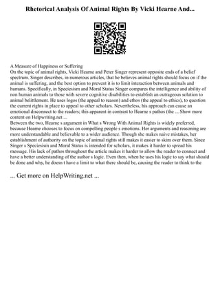 Rhetorical Analysis Of Animal Rights By Vicki Hearne And...
A Measure of Happiness or Suffering
On the topic of animal rights, Vicki Hearne and Peter Singer represent opposite ends of a belief
spectrum. Singer describes, in numerous articles, that he believes animal rights should focus on if the
animal is suffering, and the best option to prevent it is to limit interaction between animals and
humans. Specifically, in Speciesism and Moral Status Singer compares the intelligence and ability of
non human animals to those with severe cognitive disabilities to establish an outrageous solution to
animal belittlement. He uses logos (the appeal to reason) and ethos (the appeal to ethics), to question
the current rights in place to appeal to other scholars. Nevertheless, his approach can cause an
emotional disconnect to the readers; this apparent in contrast to Hearne s pathos (the ... Show more
content on Helpwriting.net ...
Between the two, Hearne s argument in What s Wrong With Animal Rights is widely preferred,
because Hearne chooses to focus on compelling people s emotions. Her arguments and reasoning are
more understandable and believable to a wider audience. Though she makes naive mistakes, her
establishment of authority on the topic of animal rights still makes it easier to skim over them. Since
Singer s Speciesism and Moral Status is intended for scholars, it makes it harder to spread his
message. His lack of pathos throughout the article makes it harder to allow the reader to connect and
have a better understanding of the author s logic. Even then, when he uses his logic to say what should
be done and why, he doesn t have a limit to what there should be, causing the reader to think to the
... Get more on HelpWriting.net ...
 