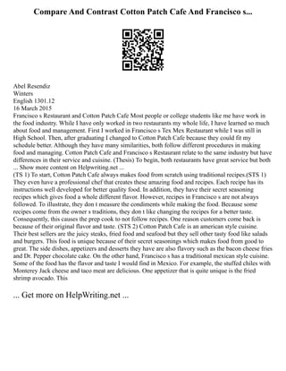 Compare And Contrast Cotton Patch Cafe And Francisco s...
Abel Resendiz
Winters
English 1301.12
16 March 2015
Francisco s Restaurant and Cotton Patch Cafe Most people or college students like me have work in
the food industry. While I have only worked in two restaurants my whole life, I have learned so much
about food and management. First I worked in Francisco s Tex Mex Restaurant while I was still in
High School. Then, after graduating I changed to Cotton Patch Cafe because they could fit my
schedule better. Although they have many similarities, both follow different procedures in making
food and managing. Cotton Patch Cafe and Francisco s Restaurant relate to the same industry but have
differences in their service and cuisine. (Thesis) To begin, both restaurants have great service but both
... Show more content on Helpwriting.net ...
(TS 1) To start, Cotton Patch Cafe always makes food from scratch using traditional recipes.(STS 1)
They even have a professional chef that creates these amazing food and recipes. Each recipe has its
instructions well developed for better quality food. In addition, they have their secret seasoning
recipes which gives food a whole different flavor. However, recipes in Francisco s are not always
followed. To illustrate, they don t measure the condiments while making the food. Because some
recipes come from the owner s traditions, they don t like changing the recipes for a better taste.
Consequently, this causes the prep cook to not follow recipes. One reason customers come back is
because of their original flavor and taste. (STS 2) Cotton Patch Cafe is an american style cuisine.
Their best sellers are the juicy steaks, fried food and seafood but they sell other tasty food like salads
and burgers. This food is unique because of their secret seasonings which makes food from good to
great. The side dishes, appetizers and desserts they have are also flavory such as the bacon cheese fries
and Dr. Pepper chocolate cake. On the other hand, Francisco s has a traditional mexican style cuisine.
Some of the food has the flavor and taste I would find in Mexico. For example, the stuffed chiles with
Monterey Jack cheese and taco meat are delicious. One appetizer that is quite unique is the fried
shrimp avocado. This
... Get more on HelpWriting.net ...
 