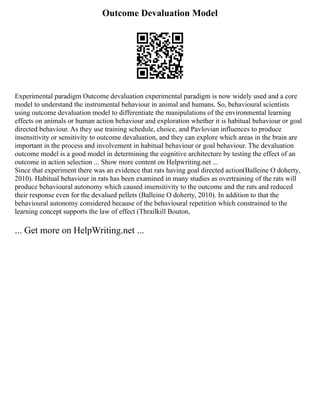 Outcome Devaluation Model
Experimental paradigm Outcome devaluation experimental paradigm is now widely used and a core
model to understand the instrumental behaviour in animal and humans. So, behavioural scientists
using outcome devaluation model to differentiate the manipulations of the environmental learning
effects on animals or human action behaviour and exploration whether it is habitual behaviour or goal
directed behaviour. As they use training schedule, choice, and Pavlovian influences to produce
insensitivity or sensitivity to outcome devaluation, and they can explore which areas in the brain are
important in the process and involvement in habitual behaviour or goal behaviour. The devaluation
outcome model is a good model in determining the cognitive architecture by testing the effect of an
outcome in action selection ... Show more content on Helpwriting.net ...
Since that experiment there was an evidence that rats having goal directed action(Balleine O doherty,
2010). Habitual behaviour in rats has been examined in many studies as overtraining of the rats will
produce behavioural autonomy which caused insensitivity to the outcome and the rats and reduced
their response even for the devalued pellets (Balleine O doherty, 2010). In addition to that the
behavioural autonomy considered because of the behavioural repetition which constrained to the
learning concept supports the law of effect (Thrailkill Bouton,
... Get more on HelpWriting.net ...
 
