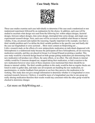Case Study Mavis
These case studies examine each case individually to determine if the case used a randomized or non
randomized experiment followed by an explanation for the choice. In addition, each case will be
studied to ascertain what design was used from the following list: within subject designs, factorial
designs, between subject designs, time series design, interrupted time series design, and single case
experimental research design. Next, each case will be reviewed to establish what threats to internal
validity, if any, are present and explain the reasoning. Equally important in the example, was there a
third variable problem and if so define the third variable problem in the specific case and finally did
the case use longitudinal or cross sectional ... Show more content on Helpwriting.net ...
Little s research study on the effects of a new antipsychotic medication on individuals diagnosed with
Schizophrenia is a randomized study because the participants all have Schizophrenia, all are receiving
medication currently, and they are placed in Group A or Group B based on picking a number. This
case study would be a factorial design based on both groups getting medication just determining if the
new medication will produce new effects, the same effects, or no effect. The only threats to internal
validity would be if someone dropped out, stopped taking their medication, or had a reaction to the
new medication however since none of these situations were mentioned then there should be no
threats to internal validity. The third variable problem in this study would be that no regular checks are
listed in order to gather data, and make sure all recipients are handling the new medication, no
questionnaires, or similar feedback from patients to see how they perceive the medication to be
working. This study does not give enough information to determine whether it is longitudinal or cross
sectional research; however, I believe, it would be more of a longitudinal case due to one group not
really altering medication therefore their results would stay consistent while the other group would be
checked to determine changes
... Get more on HelpWriting.net ...
 