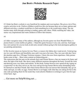 Jan Brett s Website Research Paper
#3 I think Jan Brett s website is very beneficial for students and even teachers. She gives a lot of free,
creative activities to do. I believe children would love this site because there are so many options and
different activities, a student would have to find something he or she would enjoy doing. The site
teaches many skills through coloring to reading, games and videos. While watching her video, Jan
seems very inspirational and wants children to follow their dreams.
#4
a) I didn t recognize many of the authors, although my favorite quote was from Wendell Minor, A
picture book is a mini mobile art gallery . I liked this quote because it very cute, and true. Each page
has a new picture for you too look at and carry around without going to the most prestigious gallery to
see painting and pictures.
b) My favorite reason on Aarons list was There s a reason why babies don t read novels. I tried giving
my two year old Sense and Sensibility once and it was just a hot mess. Plus, two year olds don t have
the attention span for a 250 page Victorian romance. I know this now from experience. Only picture
books come in that ... Show more content on Helpwriting.net ...
The expressions that she puts on the animals faces and Farmer Brown s face are meant to be funny and
show the light of the book. She shows many different emotions throughout the book. Overall the color
and drawing were very funny and realistic. In this book, Farmer browns cows spend all day typing on
a typewriter! As the story moves on, the cows end up leaving Farmer Brown notes demanding items
for themselves and their friends. But when Farmer Brown does not answer their demands, they go on
strike and type, no milk, no eggs. Farmer Brown is not happy with what they are asking for but in the
end, ends up trading them for the needs they want (electric blanket) in exchange to give him his type
writer back. Ages
... Get more on HelpWriting.net ...
 