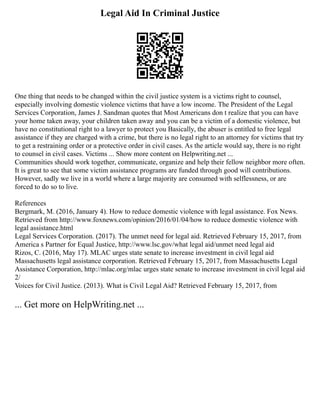 Legal Aid In Criminal Justice
One thing that needs to be changed within the civil justice system is a victims right to counsel,
especially involving domestic violence victims that have a low income. The President of the Legal
Services Corporation, James J. Sandman quotes that Most Americans don t realize that you can have
your home taken away, your children taken away and you can be a victim of a domestic violence, but
have no constitutional right to a lawyer to protect you Basically, the abuser is entitled to free legal
assistance if they are charged with a crime, but there is no legal right to an attorney for victims that try
to get a restraining order or a protective order in civil cases. As the article would say, there is no right
to counsel in civil cases. Victims ... Show more content on Helpwriting.net ...
Communities should work together, communicate, organize and help their fellow neighbor more often.
It is great to see that some victim assistance programs are funded through good will contributions.
However, sadly we live in a world where a large majority are consumed with selflessness, or are
forced to do so to live.
References
Bergmark, M. (2016, January 4). How to reduce domestic violence with legal assistance. Fox News.
Retrieved from http://www.foxnews.com/opinion/2016/01/04/how to reduce domestic violence with
legal assistance.html
Legal Services Corporation. (2017). The unmet need for legal aid. Retrieved February 15, 2017, from
America s Partner for Equal Justice, http://www.lsc.gov/what legal aid/unmet need legal aid
Rizos, C. (2016, May 17). MLAC urges state senate to increase investment in civil legal aid
Massachusetts legal assistance corporation. Retrieved February 15, 2017, from Massachusetts Legal
Assistance Corporation, http://mlac.org/mlac urges state senate to increase investment in civil legal aid
2/
Voices for Civil Justice. (2013). What is Civil Legal Aid? Retrieved February 15, 2017, from
... Get more on HelpWriting.net ...
 