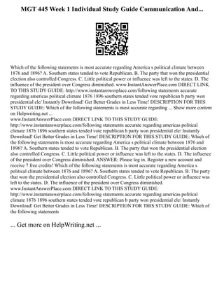 MGT 445 Week 1 Individual Study Guide Communication And...
Which of the following statements is most accurate regarding America s political climate between
1876 and 1896? A. Southern states tended to vote Republican. B. The party that won the presidential
election also controlled Congress. C. Little political power or influence was left to the states. D. The
influence of the president over Congress diminished. www.InstantAnswerPlace.com DIRECT LINK
TO THIS STUDY GUIDE: http://www.instantanswerplace.com/following statements accurate
regarding americas political climate 1876 1896 southern states tended vote republican b party won
presidential ele/ Instantly Download! Get Better Grades in Less Time! DESCRIPTION FOR THIS
STUDY GUIDE: Which of the following statements is most accurate regarding ... Show more content
on Helpwriting.net ...
www.InstantAnswerPlace.com DIRECT LINK TO THIS STUDY GUIDE:
http://www.instantanswerplace.com/following statements accurate regarding americas political
climate 1876 1896 southern states tended vote republican b party won presidential ele/ Instantly
Download! Get Better Grades in Less Time! DESCRIPTION FOR THIS STUDY GUIDE: Which of
the following statements is most accurate regarding America s political climate between 1876 and
1896? A. Southern states tended to vote Republican. B. The party that won the presidential election
also controlled Congress. C. Little political power or influence was left to the states. D. The influence
of the president over Congress diminished. ANSWER: Please log in. Register a new account and
receive 7 free credits! Which of the following statements is most accurate regarding America s
political climate between 1876 and 1896? A. Southern states tended to vote Republican. B. The party
that won the presidential election also controlled Congress. C. Little political power or influence was
left to the states. D. The influence of the president over Congress diminished.
www.InstantAnswerPlace.com DIRECT LINK TO THIS STUDY GUIDE:
http://www.instantanswerplace.com/following statements accurate regarding americas political
climate 1876 1896 southern states tended vote republican b party won presidential ele/ Instantly
Download! Get Better Grades in Less Time! DESCRIPTION FOR THIS STUDY GUIDE: Which of
the following statements
... Get more on HelpWriting.net ...
 