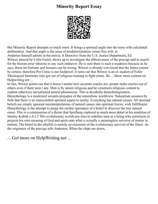 Minority Report Essay
But Minority Report attempts so much more. It brings a spiritual angle into the story with calculated
deliberation. And that angle is the issue of predetermination versus free will, as
Anderton himself admits in the movie. A Detective from the U.S. Justice Department, Ed
Witwer, played by Colin Farrel, shows up to investigate the effectiveness of the precogs and to search
for the human error inherent in any such endeavor. He is sure there is such a weakness because as he
says, these are humans and humans can be wrong. Witwer is already convinced that the future cannot
be certain, therefore Pre Crime is not foolproof. It turns out that Witwer is an ex student of Fuller
Theological Seminary who got out of religious training to fight crime. He ... Show more content on
Helpwriting.net ...
In fact, Witwer points out that it doesn t matter how accurate oracles are, people make oracles out of
others even if there aren t any. Man is by nature religious and he constructs religious content to
explain otherwise unexplained natural phenomena. This is decidedly demythologization.
Demythology is a modernist western prejudice of the naturalistic worldview. Naturalism assumes by
faith that there is no transcendent spiritual aspect to reality. Everything has natural causes. All spiritual
beliefs are simply ignorant misinterpretations of natural causes into spiritual forces; wish fulfillment.
Demythology is the attempt to purge the mythic ignorance of a belief to discover the true natural
cause. This is a continuation of a theme that Spielberg explored in much more detail in his rendition of
Stanley Kubrik s A.I.2 This evolutionary worldview tries to redefine man as a being who constructs or
projects his own meaning of God and spirit onto what is actually a meaningless universe of matter in
motion. The belief in the afterlife is merely an extension of the evolutionary survival of the fittest. As
the originator of the precogs tells Anderton, When the chips are down,
... Get more on HelpWriting.net ...
 
