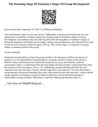 The Storming Stage Of Tuckman s Stages Of Group Development
Hynes Posted Date: September 24, 2017 7:12 PMStatus:Published
First and foremost, thank you for your service. Additionally, your discussion board post was very
educational. I would like to further examine the storming stage of Tuckman s Stages of Group
Development. Our textbook states the following about the storming phase of Tuckman s Stages of
Group Development, Individuals test the leader s policies and assumptions as they determine how they
fit into the power structure (Kinicki Fugate, 2016, p. 265). At this stage, it is imperative for group
leaders to maintain control of the group.
Group Leadership
During the storming phase is where the group members will experience conflict over process or
progress. It is the responsibility of group leaders to maintain a positive climate for the group to
flourish. When confrontation arises leadership should not shy away, and maintain a positive
environment, There is confrontation from the team leader and team members isolate themselves from
the activities of the team (Ryan, 2014, p. 52). Additionally, group leadership should be fair and
impartial as the team develops. Leaders, should weigh facts versus opinions. You may find within a
group dynamics that group leadership often sides with extraverts more than introverts. Leaders should
weigh argument over progress or process based on efficiency and not individual linkings or
relationships of group members. When there is and bias within group dynamics there is a
... Get more on HelpWriting.net ...
 