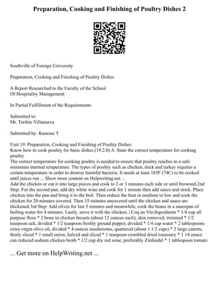 Preparation, Cooking and Finishing of Poultry Dishes 2
Southville of Foreign University
Preparation, Cooking and Finishing of Poultry Dishes
A Report Researched to the Faculty of the School
Of Hospitality Management
In Partial Fulfillment of the Requirements
Submitted to:
Mr. Toribio Villanueva
Submitted by: Ramone T
Unit 19: Preparation, Cooking and Finishing of Poultry Dishes
Know how to cook poultry for basic dishes (19.2.0) A. State the correct temperature for cooking
poultry
The correct temperature for cooking poultry is needed to ensure that poultry reaches to a safe
minimum internal temperature. The types of poultry such as chicken, duck and turkey requires a
certain temperature in order to destroy harmful bacteria. It needs at least 165F (74C) to be cooked
until juices run ... Show more content on Helpwriting.net ...
Add the chicken or cut it into large pieces and cook to 2 or 3 minutes each side or until browned.2nd
Step: For the second pan, add dry white wine and cook for 1 minute then add sauce and stock. Place
chicken into the pan and bring it to the boil. Then reduce the heat in medium to low and cook the
chicken for 20 minutes covered. Then 35 minutes uncovered until the chicken and sauce are
thickened.3rd Step: Add olives for last 5 minutes and meanwhile, cook the beans in a saucepan of
boiling water for 4 minutes. Lastly, serve it with the chicken. | Coq au Vin:Ingredients * 1/4 cup all
purpose flour * 2 bone in chicken breasts (about 12 ounces each), skin removed, trimmed * 1/2
teaspoon salt, divided * 1/2 teaspoon freshly ground pepper, divided * 1/4 cup water * 2 tablespoons
extra virgin olive oil, divided * 4 ounces mushrooms, quartered (about 1 1/2 cups) * 2 large carrots,
thinly sliced * 1 small onion, halved and sliced * 1 teaspoon crumbled dried rosemary * 1 14 ounce
can reduced sodium chicken broth * 1/2 cup dry red wine, preferably Zinfandel * 1 tablespoon tomato
... Get more on HelpWriting.net ...
 