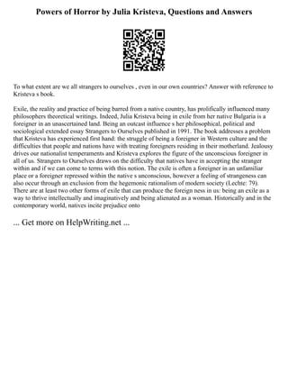 Powers of Horror by Julia Kristeva, Questions and Answers
To what extent are we all strangers to ourselves , even in our own countries? Answer with reference to
Kristeva s book.
Exile, the reality and practice of being barred from a native country, has prolifically influenced many
philosophers theoretical writings. Indeed, Julia Kristeva being in exile from her native Bulgaria is a
foreigner in an unascertained land. Being an outcast influence s her philosophical, political and
sociological extended essay Strangers to Ourselves published in 1991. The book addresses a problem
that Kristeva has experienced first hand: the struggle of being a foreigner in Western culture and the
difficulties that people and nations have with treating foreigners residing in their motherland. Jealousy
drives our nationalist temperaments and Kristeva explores the figure of the unconscious foreigner in
all of us. Strangers to Ourselves draws on the difficulty that natives have in accepting the stranger
within and if we can come to terms with this notion. The exile is often a foreigner in an unfamiliar
place or a foreigner repressed within the native s unconscious, however a feeling of strangeness can
also occur through an exclusion from the hegemonic rationalism of modern society (Lechte: 79).
There are at least two other forms of exile that can produce the foreign ness in us: being an exile as a
way to thrive intellectually and imaginatively and being alienated as a woman. Historically and in the
contemporary world, natives incite prejudice onto
... Get more on HelpWriting.net ...
 
