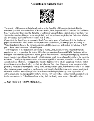 Colombia Social Structure
The country of Colombia, officially referred to as the Republic of Colombia, is situated in the
northwest quadrant on the continent of South America, boarding the Pacific Ocean and the Caribbean
Sea. The area now known as the Republic of Colombia was settled as a Spanish colony in 1525. The
Spaniard s established Bogota as their capital city and it remains the capital today. Colombia rebelled
and proclaimed their independence from Spain in 1819.
Colombia is the fourth largest country in South America in terms of land mass. It is the third most
populous country in Latin America with a population of almost 44,000,000 people. According to
World Population Review, the population is projected to experience and sustain growth rate of 1.29
per ... Show more content on Helpwriting.net ...
The top segment of the population, according to Ruano, 2005, is only twenty percent of the total
population but is responsible for almost 80% of the gross national product (GNP). Contained within
the upper class are varying levels of wealth, power and education. The original elite group within the
upper class is referred to as the oligarchy which means a small group of people who have the majority
of control. The oligarchy consumes and seizes the top political positions, financial control and the best
educational opportunities. The upper class has also been known to inherit leadership positions within
the military structure based solely on their social status. Entry into this group is not by aptitude it is
primarily achieved by heritage and family name. In the past few years, the traditional elite of the upper
class has experienced a decline in numbers due to a loss of inherited money, splits among estates and
economic troubles. As the lineage elite dwindle they are being replaced by a new upper class of
entrepreneurs and business people who have become very successful. The new members are not held
in the same esteem in Colombian culture as they lack the family name stature of the older elite
... Get more on HelpWriting.net ...
 
