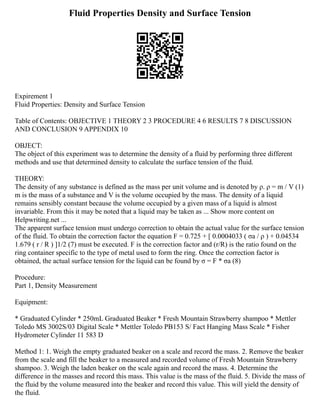 Fluid Properties Density and Surface Tension
Expirement 1
Fluid Properties: Density and Surface Tension
Table of Contents: OBJECTIVE 1 THEORY 2 3 PROCEDURE 4 6 RESULTS 7 8 DISCUSSION
AND CONCLUSION 9 APPENDIX 10
OBJECT:
The object of this experiment was to determine the density of a fluid by performing three different
methods and use that determined density to calculate the surface tension of the fluid.
THEORY:
The density of any substance is defined as the mass per unit volume and is denoted by ρ. ρ = m / V (1)
m is the mass of a substance and V is the volume occupied by the mass. The density of a liquid
remains sensibly constant because the volume occupied by a given mass of a liquid is almost
invariable. From this it may be noted that a liquid may be taken as ... Show more content on
Helpwriting.net ...
The apparent surface tension must undergo correction to obtain the actual value for the surface tension
of the fluid. To obtain the correction factor the equation F = 0.725 + [ 0.0004033 ( σa / ρ ) + 0.04534
1.679 ( r / R ) ]1/2 (7) must be executed. F is the correction factor and (r/R) is the ratio found on the
ring container specific to the type of metal used to form the ring. Once the correction factor is
obtained, the actual surface tension for the liquid can be found by σ = F * σa (8)
Procedure:
Part 1, Density Measurement
Equipment:
* Graduated Cylinder * 250mL Graduated Beaker * Fresh Mountain Strawberry shampoo * Mettler
Toledo MS 3002S/03 Digital Scale * Mettler Toledo PB153 S/ Fact Hanging Mass Scale * Fisher
Hydrometer Cylinder 11 583 D
Method 1: 1. Weigh the empty graduated beaker on a scale and record the mass. 2. Remove the beaker
from the scale and fill the beaker to a measured and recorded volume of Fresh Mountain Strawberry
shampoo. 3. Weigh the laden beaker on the scale again and record the mass. 4. Determine the
difference in the masses and record this mass. This value is the mass of the fluid. 5. Divide the mass of
the fluid by the volume measured into the beaker and record this value. This will yield the density of
the fluid.
 