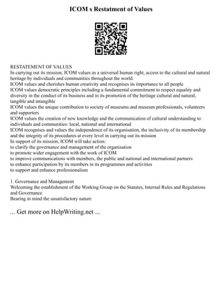 ICOM s Restatment of Values
RESTATEMENT OF VALUES
In carrying out its mission, ICOM values as a universal human right, access to the cultural and natural
heritage by individuals and communities throughout the world.
ICOM values and cherishes human creativity and recognises its importance to all people
ICOM values democratic principles including a fundamental commitment to respect equality and
diversity in the conduct of its business and in its promotion of the heritage cultural and natural,
tangible and intangible
ICOM values the unique contribution to society of museums and museum professionals, volunteers
and supporters
ICOM values the creation of new knowledge and the communication of cultural understanding to
individuals and communities: local, national and international
ICOM recognises and values the independence of its organisation, the inclusivity of its membership
and the integrity of its procedures at every level in carrying out its mission
In support of its mission, ICOM will take action:
to clarify the governance and management of the organisation
to promote wider engagement with the work of ICOM
to improve communications with members, the public and national and international partners
to enhance participation by its members in its programmes and activities
to support and enhance professionalism
1. Governance and Management
Welcoming the establishment of the Working Group on the Statutes, Internal Rules and Regulations
and Governance
Bearing in mind the unsatisfactory nature
... Get more on HelpWriting.net ...
 
