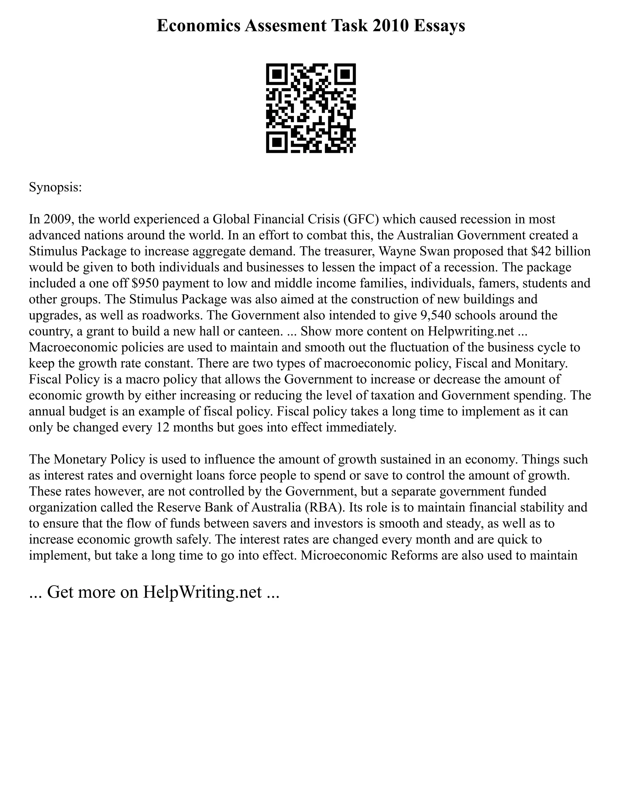 Economics Assesment Task 2010 Essays
Synopsis:
In 2009, the world experienced a Global Financial Crisis (GFC) which caused recession in most
advanced nations around the world. In an effort to combat this, the Australian Government created a
Stimulus Package to increase aggregate demand. The treasurer, Wayne Swan proposed that $42 billion
would be given to both individuals and businesses to lessen the impact of a recession. The package
included a one off $950 payment to low and middle income families, individuals, famers, students and
other groups. The Stimulus Package was also aimed at the construction of new buildings and
upgrades, as well as roadworks. The Government also intended to give 9,540 schools around the
country, a grant to build a new hall or canteen. ... Show more content on Helpwriting.net ...
Macroeconomic policies are used to maintain and smooth out the fluctuation of the business cycle to
keep the growth rate constant. There are two types of macroeconomic policy, Fiscal and Monitary.
Fiscal Policy is a macro policy that allows the Government to increase or decrease the amount of
economic growth by either increasing or reducing the level of taxation and Government spending. The
annual budget is an example of fiscal policy. Fiscal policy takes a long time to implement as it can
only be changed every 12 months but goes into effect immediately.
The Monetary Policy is used to influence the amount of growth sustained in an economy. Things such
as interest rates and overnight loans force people to spend or save to control the amount of growth.
These rates however, are not controlled by the Government, but a separate government funded
organization called the Reserve Bank of Australia (RBA). Its role is to maintain financial stability and
to ensure that the flow of funds between savers and investors is smooth and steady, as well as to
increase economic growth safely. The interest rates are changed every month and are quick to
implement, but take a long time to go into effect. Microeconomic Reforms are also used to maintain
... Get more on HelpWriting.net ...
 