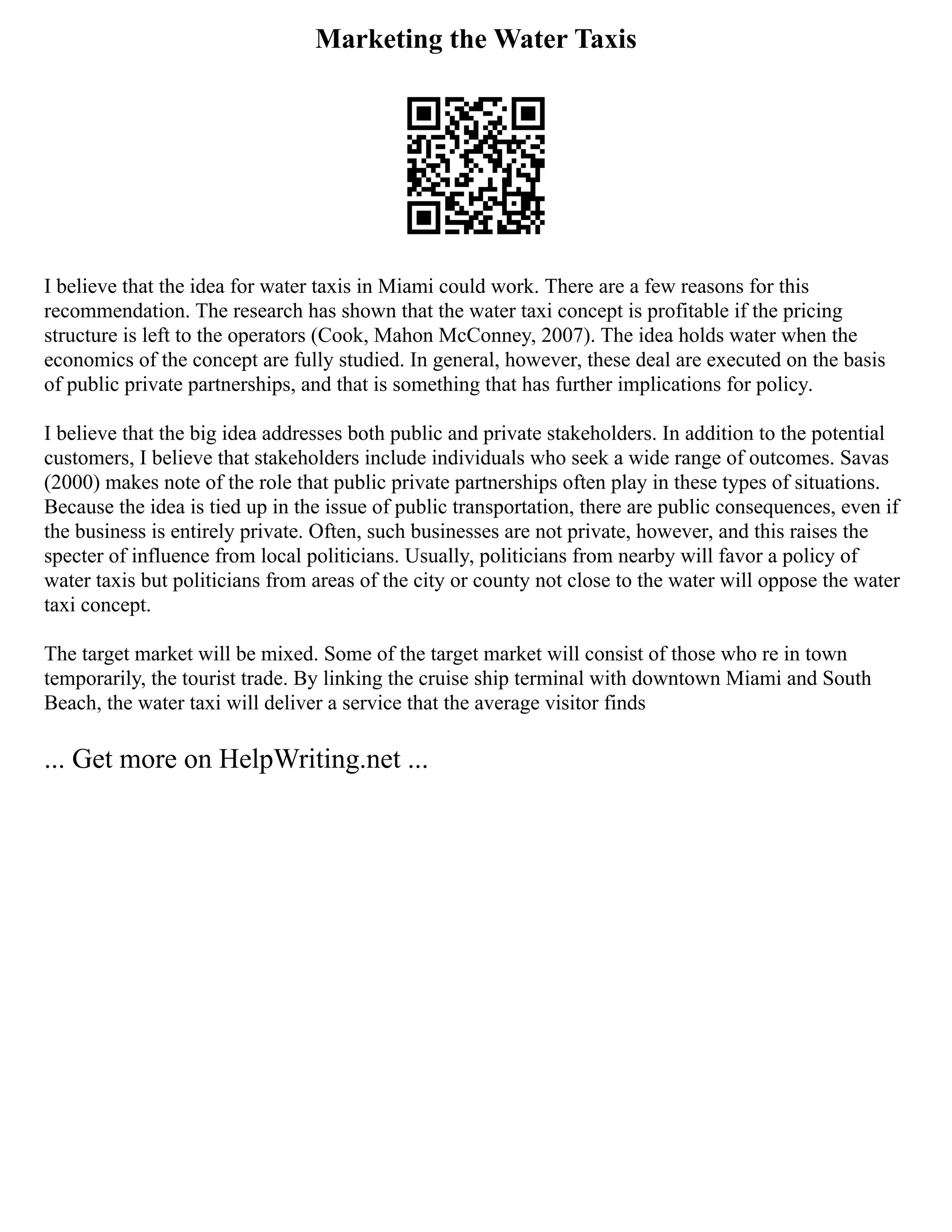 Marketing the Water Taxis
I believe that the idea for water taxis in Miami could work. There are a few reasons for this
recommendation. The research has shown that the water taxi concept is profitable if the pricing
structure is left to the operators (Cook, Mahon McConney, 2007). The idea holds water when the
economics of the concept are fully studied. In general, however, these deal are executed on the basis
of public private partnerships, and that is something that has further implications for policy.
I believe that the big idea addresses both public and private stakeholders. In addition to the potential
customers, I believe that stakeholders include individuals who seek a wide range of outcomes. Savas
(2000) makes note of the role that public private partnerships often play in these types of situations.
Because the idea is tied up in the issue of public transportation, there are public consequences, even if
the business is entirely private. Often, such businesses are not private, however, and this raises the
specter of influence from local politicians. Usually, politicians from nearby will favor a policy of
water taxis but politicians from areas of the city or county not close to the water will oppose the water
taxi concept.
The target market will be mixed. Some of the target market will consist of those who re in town
temporarily, the tourist trade. By linking the cruise ship terminal with downtown Miami and South
Beach, the water taxi will deliver a service that the average visitor finds
... Get more on HelpWriting.net ...
 