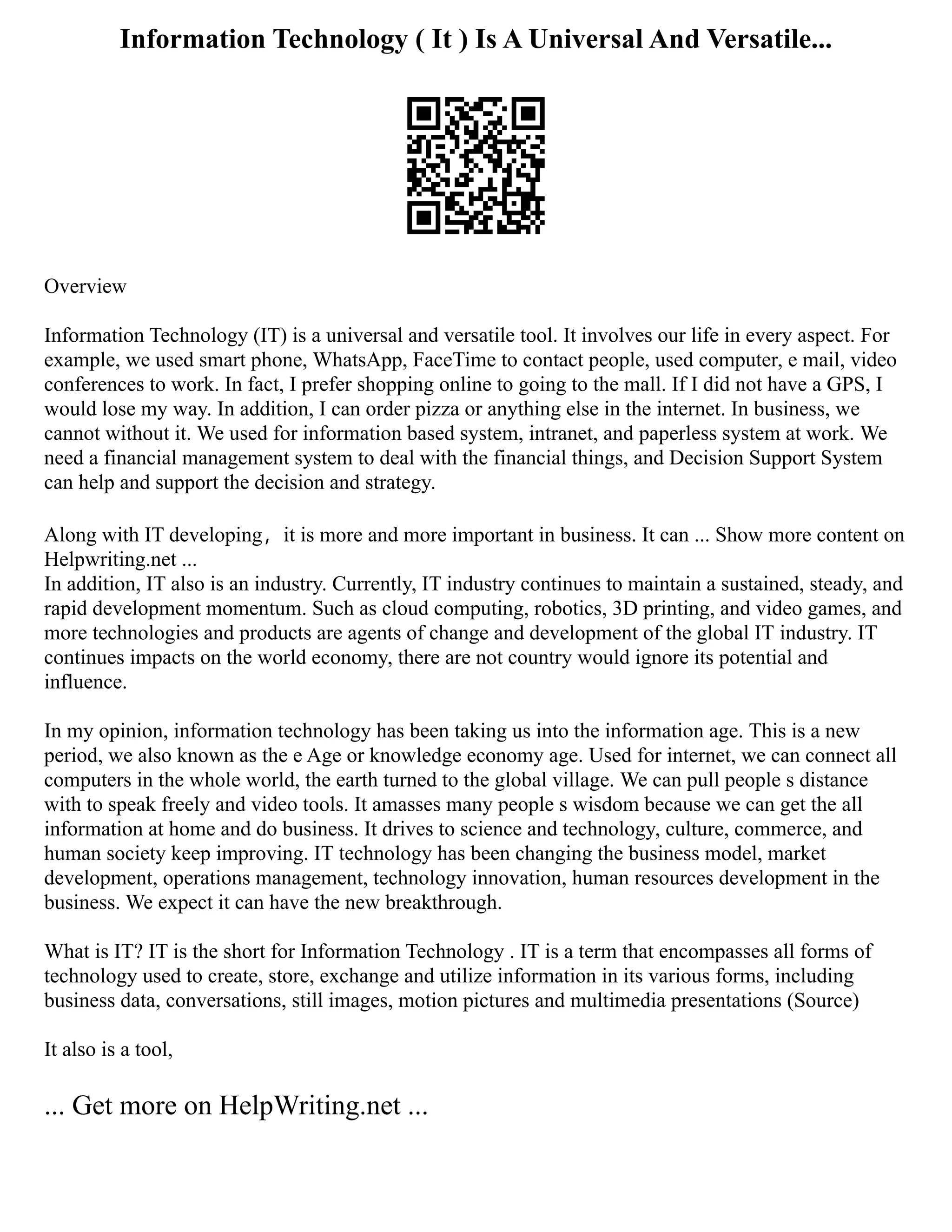 Information Technology ( It ) Is A Universal And Versatile...
Overview
Information Technology (IT) is a universal and versatile tool. It involves our life in every aspect. For
example, we used smart phone, WhatsApp, FaceTime to contact people, used computer, e mail, video
conferences to work. In fact, I prefer shopping online to going to the mall. If I did not have a GPS, I
would lose my way. In addition, I can order pizza or anything else in the internet. In business, we
cannot without it. We used for information based system, intranet, and paperless system at work. We
need a financial management system to deal with the financial things, and Decision Support System
can help and support the decision and strategy.
Along with IT developing，it is more and more important in business. It can ... Show more content on
Helpwriting.net ...
In addition, IT also is an industry. Currently, IT industry continues to maintain a sustained, steady, and
rapid development momentum. Such as cloud computing, robotics, 3D printing, and video games, and
more technologies and products are agents of change and development of the global IT industry. IT
continues impacts on the world economy, there are not country would ignore its potential and
influence.
In my opinion, information technology has been taking us into the information age. This is a new
period, we also known as the e Age or knowledge economy age. Used for internet, we can connect all
computers in the whole world, the earth turned to the global village. We can pull people s distance
with to speak freely and video tools. It amasses many people s wisdom because we can get the all
information at home and do business. It drives to science and technology, culture, commerce, and
human society keep improving. IT technology has been changing the business model, market
development, operations management, technology innovation, human resources development in the
business. We expect it can have the new breakthrough.
What is IT? IT is the short for Information Technology . IT is a term that encompasses all forms of
technology used to create, store, exchange and utilize information in its various forms, including
business data, conversations, still images, motion pictures and multimedia presentations (Source)
It also is a tool,
... Get more on HelpWriting.net ...
 