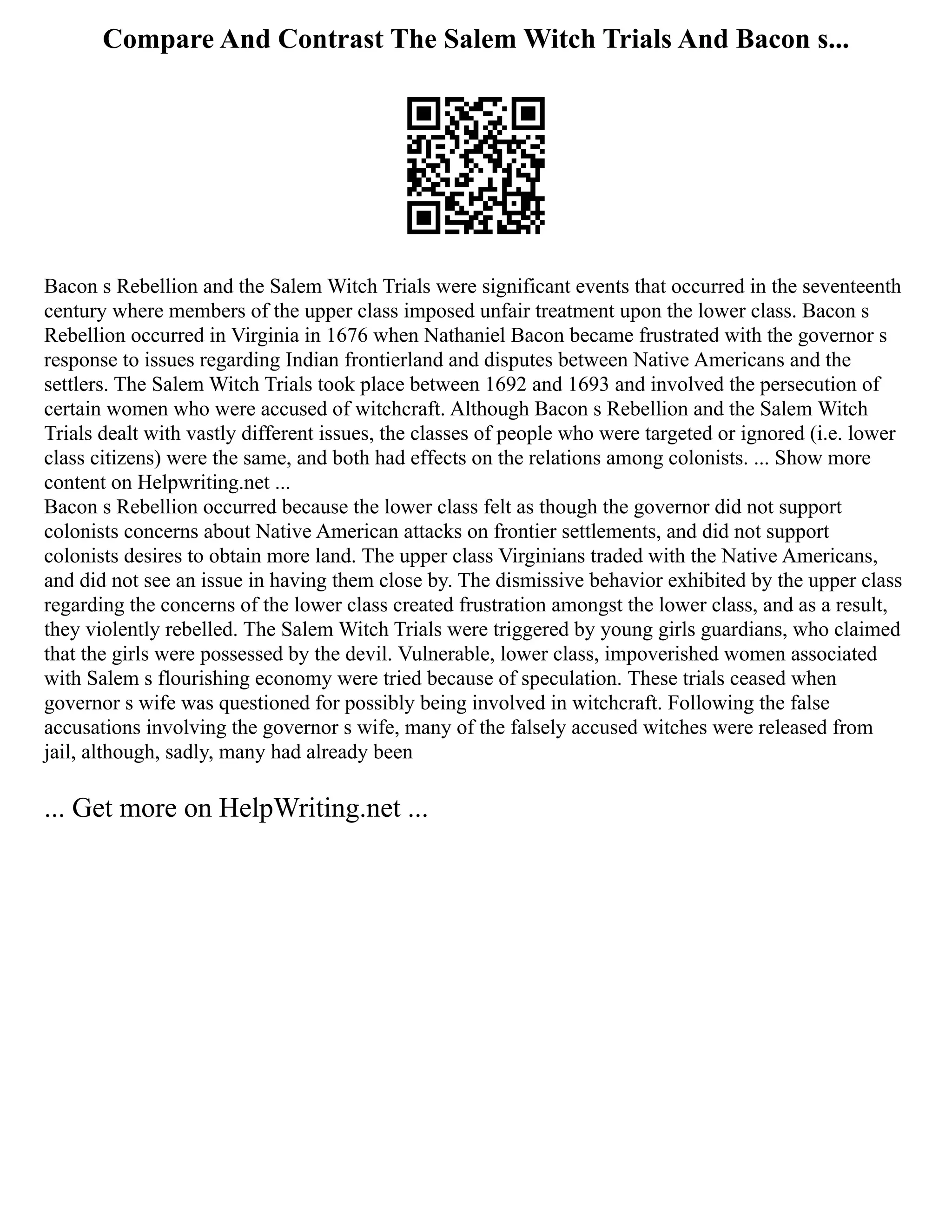 Compare And Contrast The Salem Witch Trials And Bacon s...
Bacon s Rebellion and the Salem Witch Trials were significant events that occurred in the seventeenth
century where members of the upper class imposed unfair treatment upon the lower class. Bacon s
Rebellion occurred in Virginia in 1676 when Nathaniel Bacon became frustrated with the governor s
response to issues regarding Indian frontierland and disputes between Native Americans and the
settlers. The Salem Witch Trials took place between 1692 and 1693 and involved the persecution of
certain women who were accused of witchcraft. Although Bacon s Rebellion and the Salem Witch
Trials dealt with vastly different issues, the classes of people who were targeted or ignored (i.e. lower
class citizens) were the same, and both had effects on the relations among colonists. ... Show more
content on Helpwriting.net ...
Bacon s Rebellion occurred because the lower class felt as though the governor did not support
colonists concerns about Native American attacks on frontier settlements, and did not support
colonists desires to obtain more land. The upper class Virginians traded with the Native Americans,
and did not see an issue in having them close by. The dismissive behavior exhibited by the upper class
regarding the concerns of the lower class created frustration amongst the lower class, and as a result,
they violently rebelled. The Salem Witch Trials were triggered by young girls guardians, who claimed
that the girls were possessed by the devil. Vulnerable, lower class, impoverished women associated
with Salem s flourishing economy were tried because of speculation. These trials ceased when
governor s wife was questioned for possibly being involved in witchcraft. Following the false
accusations involving the governor s wife, many of the falsely accused witches were released from
jail, although, sadly, many had already been
... Get more on HelpWriting.net ...
 