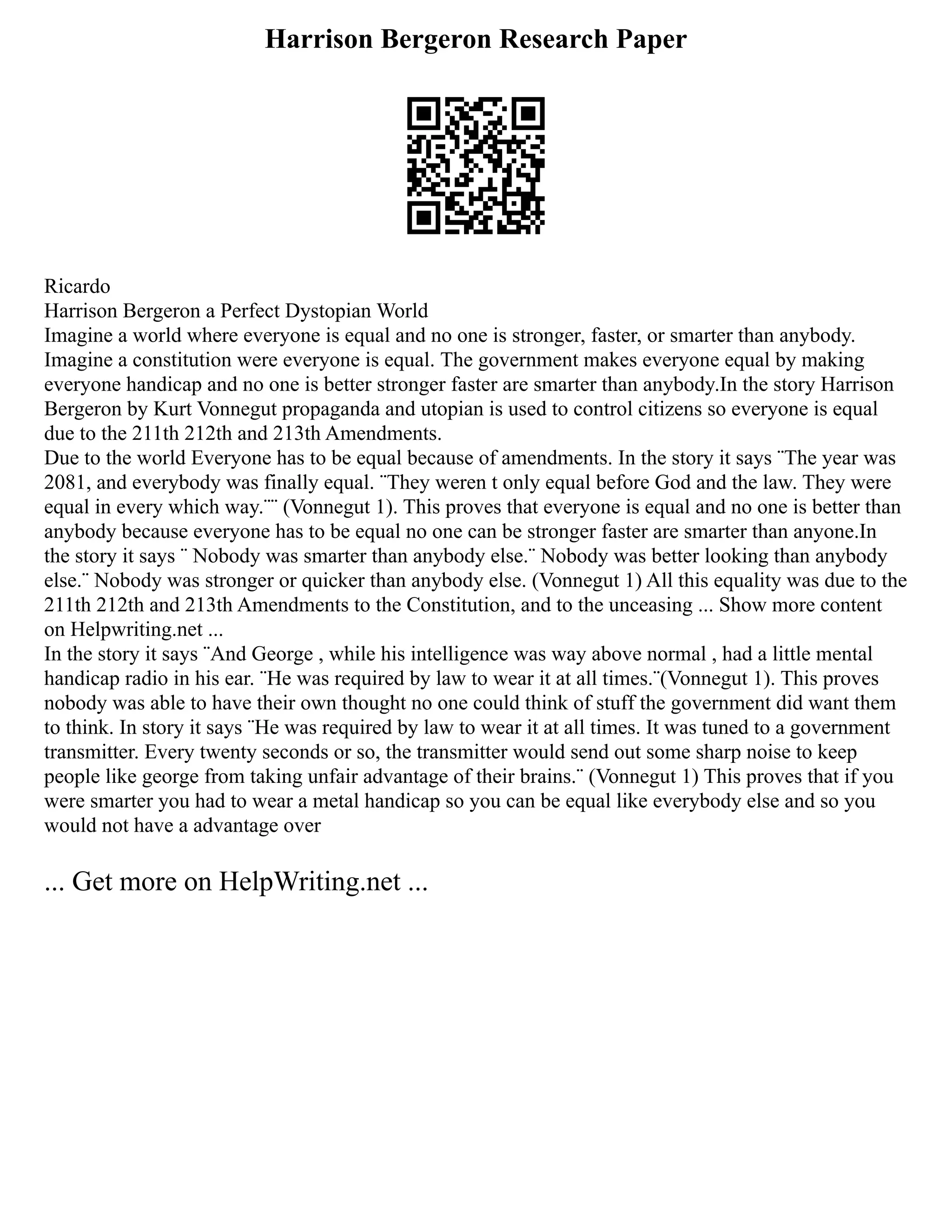 Harrison Bergeron Research Paper
Ricardo
Harrison Bergeron a Perfect Dystopian World
Imagine a world where everyone is equal and no one is stronger, faster, or smarter than anybody.
Imagine a constitution were everyone is equal. The government makes everyone equal by making
everyone handicap and no one is better stronger faster are smarter than anybody.In the story Harrison
Bergeron by Kurt Vonnegut propaganda and utopian is used to control citizens so everyone is equal
due to the 211th 212th and 213th Amendments.
Due to the world Everyone has to be equal because of amendments. In the story it says ¨The year was
2081, and everybody was finally equal. ¨They weren t only equal before God and the law. They were
equal in every which way.¨¨ (Vonnegut 1). This proves that everyone is equal and no one is better than
anybody because everyone has to be equal no one can be stronger faster are smarter than anyone.In
the story it says ¨ Nobody was smarter than anybody else.¨ Nobody was better looking than anybody
else.¨ Nobody was stronger or quicker than anybody else. (Vonnegut 1) All this equality was due to the
211th 212th and 213th Amendments to the Constitution, and to the unceasing ... Show more content
on Helpwriting.net ...
In the story it says ¨And George , while his intelligence was way above normal , had a little mental
handicap radio in his ear. ¨He was required by law to wear it at all times.¨(Vonnegut 1). This proves
nobody was able to have their own thought no one could think of stuff the government did want them
to think. In story it says ¨He was required by law to wear it at all times. It was tuned to a government
transmitter. Every twenty seconds or so, the transmitter would send out some sharp noise to keep
people like george from taking unfair advantage of their brains.¨ (Vonnegut 1) This proves that if you
were smarter you had to wear a metal handicap so you can be equal like everybody else and so you
would not have a advantage over
... Get more on HelpWriting.net ...
 
