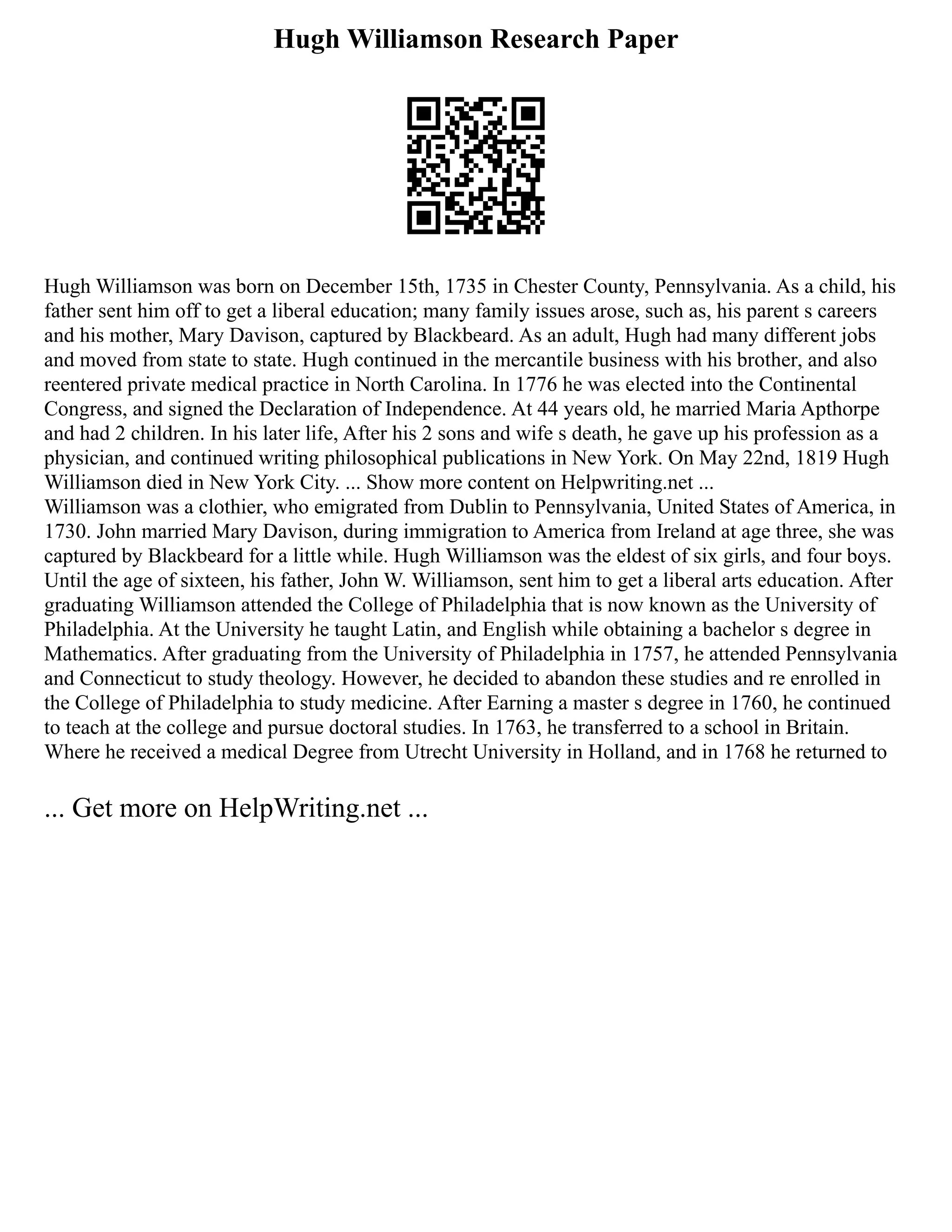 Hugh Williamson Research Paper
Hugh Williamson was born on December 15th, 1735 in Chester County, Pennsylvania. As a child, his
father sent him off to get a liberal education; many family issues arose, such as, his parent s careers
and his mother, Mary Davison, captured by Blackbeard. As an adult, Hugh had many different jobs
and moved from state to state. Hugh continued in the mercantile business with his brother, and also
reentered private medical practice in North Carolina. In 1776 he was elected into the Continental
Congress, and signed the Declaration of Independence. At 44 years old, he married Maria Apthorpe
and had 2 children. In his later life, After his 2 sons and wife s death, he gave up his profession as a
physician, and continued writing philosophical publications in New York. On May 22nd, 1819 Hugh
Williamson died in New York City. ... Show more content on Helpwriting.net ...
Williamson was a clothier, who emigrated from Dublin to Pennsylvania, United States of America, in
1730. John married Mary Davison, during immigration to America from Ireland at age three, she was
captured by Blackbeard for a little while. Hugh Williamson was the eldest of six girls, and four boys.
Until the age of sixteen, his father, John W. Williamson, sent him to get a liberal arts education. After
graduating Williamson attended the College of Philadelphia that is now known as the University of
Philadelphia. At the University he taught Latin, and English while obtaining a bachelor s degree in
Mathematics. After graduating from the University of Philadelphia in 1757, he attended Pennsylvania
and Connecticut to study theology. However, he decided to abandon these studies and re enrolled in
the College of Philadelphia to study medicine. After Earning a master s degree in 1760, he continued
to teach at the college and pursue doctoral studies. In 1763, he transferred to a school in Britain.
Where he received a medical Degree from Utrecht University in Holland, and in 1768 he returned to
... Get more on HelpWriting.net ...
 