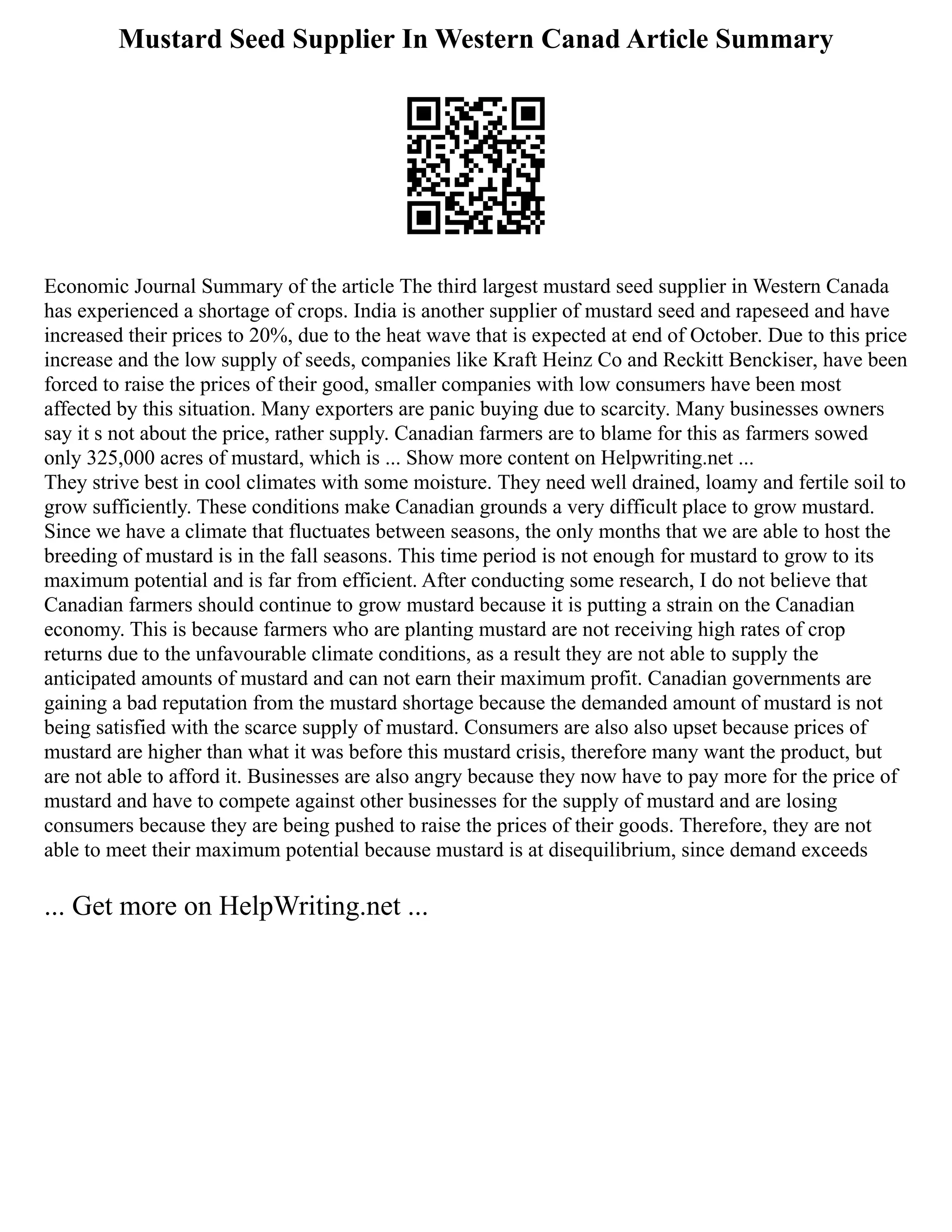 Mustard Seed Supplier In Western Canad Article Summary
Economic Journal Summary of the article The third largest mustard seed supplier in Western Canada
has experienced a shortage of crops. India is another supplier of mustard seed and rapeseed and have
increased their prices to 20%, due to the heat wave that is expected at end of October. Due to this price
increase and the low supply of seeds, companies like Kraft Heinz Co and Reckitt Benckiser, have been
forced to raise the prices of their good, smaller companies with low consumers have been most
affected by this situation. Many exporters are panic buying due to scarcity. Many businesses owners
say it s not about the price, rather supply. Canadian farmers are to blame for this as farmers sowed
only 325,000 acres of mustard, which is ... Show more content on Helpwriting.net ...
They strive best in cool climates with some moisture. They need well drained, loamy and fertile soil to
grow sufficiently. These conditions make Canadian grounds a very difficult place to grow mustard.
Since we have a climate that fluctuates between seasons, the only months that we are able to host the
breeding of mustard is in the fall seasons. This time period is not enough for mustard to grow to its
maximum potential and is far from efficient. After conducting some research, I do not believe that
Canadian farmers should continue to grow mustard because it is putting a strain on the Canadian
economy. This is because farmers who are planting mustard are not receiving high rates of crop
returns due to the unfavourable climate conditions, as a result they are not able to supply the
anticipated amounts of mustard and can not earn their maximum profit. Canadian governments are
gaining a bad reputation from the mustard shortage because the demanded amount of mustard is not
being satisfied with the scarce supply of mustard. Consumers are also also upset because prices of
mustard are higher than what it was before this mustard crisis, therefore many want the product, but
are not able to afford it. Businesses are also angry because they now have to pay more for the price of
mustard and have to compete against other businesses for the supply of mustard and are losing
consumers because they are being pushed to raise the prices of their goods. Therefore, they are not
able to meet their maximum potential because mustard is at disequilibrium, since demand exceeds
... Get more on HelpWriting.net ...
 